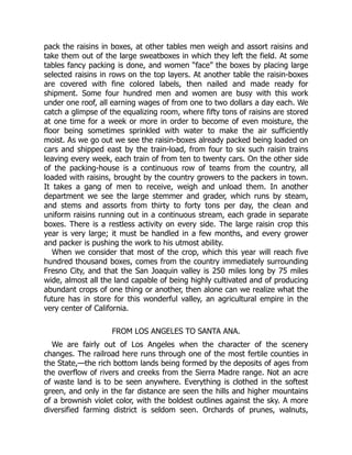 pack the raisins in boxes, at other tables men weigh and assort raisins and
take them out of the large sweatboxes in which they left the field. At some
tables fancy packing is done, and women “face” the boxes by placing large
selected raisins in rows on the top layers. At another table the raisin-boxes
are covered with fine colored labels, then nailed and made ready for
shipment. Some four hundred men and women are busy with this work
under one roof, all earning wages of from one to two dollars a day each. We
catch a glimpse of the equalizing room, where fifty tons of raisins are stored
at one time for a week or more in order to become of even moisture, the
floor being sometimes sprinkled with water to make the air sufficiently
moist. As we go out we see the raisin-boxes already packed being loaded on
cars and shipped east by the train-load, from four to six such raisin trains
leaving every week, each train of from ten to twenty cars. On the other side
of the packing-house is a continuous row of teams from the country, all
loaded with raisins, brought by the country growers to the packers in town.
It takes a gang of men to receive, weigh and unload them. In another
department we see the large stemmer and grader, which runs by steam,
and stems and assorts from thirty to forty tons per day, the clean and
uniform raisins running out in a continuous stream, each grade in separate
boxes. There is a restless activity on every side. The large raisin crop this
year is very large; it must be handled in a few months, and every grower
and packer is pushing the work to his utmost ability.
When we consider that most of the crop, which this year will reach five
hundred thousand boxes, comes from the country immediately surrounding
Fresno City, and that the San Joaquin valley is 250 miles long by 75 miles
wide, almost all the land capable of being highly cultivated and of producing
abundant crops of one thing or another, then alone can we realize what the
future has in store for this wonderful valley, an agricultural empire in the
very center of California.
FROM LOS ANGELES TO SANTA ANA.
We are fairly out of Los Angeles when the character of the scenery
changes. The railroad here runs through one of the most fertile counties in
the State,—the rich bottom lands being formed by the deposits of ages from
the overflow of rivers and creeks from the Sierra Madre range. Not an acre
of waste land is to be seen anywhere. Everything is clothed in the softest
green, and only in the far distance are seen the hills and higher mountains
of a brownish violet color, with the boldest outlines against the sky. A more
diversified farming district is seldom seen. Orchards of prunes, walnuts,
 