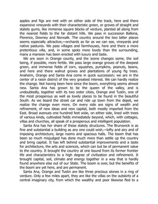 apples and figs are met with on either side of the track, here and there
expansive vineyards with their characteristic green, or groves of straight and
stately gums, like immense square blocks of verdure, planted all along from
the nearest fields to the far distant hills. We pass in succession Ballona,
Florence, Downey and Norwalk. The country around the two latter places
seems especially attractive,—orchards as far as we can see, vineyards and
native pastures. We pass villages and farmhouses, here and there a more
pretentious villa, and, in some spots more lovely than the surrounding,
many a mansion has been erected with luxury and taste.
We are soon in Orange county, and the scene changes some, the soil
being, if possible, more fertile. We pass large orange groves of the deepest
green, and immense fields of corn, squashes, pumpkins, peanuts, beans,
and here and there walnut groves and plantations of young fig trees.
Anaheim, Orange and Santa Ana come in quick succession; we are in the
center of a raisin district of the very greatest interest. We can hardly realize
the change. Not having been here since the boom, everything seems almost
new. Santa Ana has grown to be the queen of the valley, and is
undoubtedly, together with its two sister cities, Orange and Tustin, one of
the most prosperous as well as lovely places to be found in the beautiful
South. As we board the street car and ride up town from the depot, we
realize the change even more. On every side are signs of wealth and
refinement, of new ideas and new capital, both mostly imported from the
East. Broad avenues one hundred feet wide, on either side, lined with trees
of various kinds, cultivated fields immediately beyond, which, with cottages,
villas and churches, all speak of a prosperous and intelligent population.
Santa Ana has her share of these stately structures. The Brunswick is as
fine and substantial a building as any one could wish,—lofty and airy and of
imposing architecture, large rooms and spacious halls. The boom that has
been so much misjudged has done much more than settle up the country
and bring capital. It has left behind substantial improvements and a taste
for architecture, the arts and sciences, which can but be of permanent value
to the country. It brought the country at one bound from its former frontier
life and characteristics to a high degree of civilization and refinement. It
brought capital, soil, climate and energy together in a way that is hardly
found anywhere else out of our State. The boom is over, but the benefits of
the boom are yet here, and are permanent.
Santa Ana, Orange and Tustin are like three precious stones in a ring of
verdure. Only a few miles apart, they are like the villas on the outskirts of a
central imaginary city, from which the wealthy and poor likewise fled to a
 