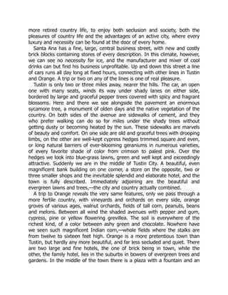 more retired country life, to enjoy both seclusion and society, both the
pleasures of country life and the advantages of an active city, where every
luxury and necessity can be found at the door of every home.
Santa Ana has a fine, large, central business street, with new and costly
brick blocks containing stores of every description. In this climate, however,
we can see no necessity for ice, and the manufacturer and mixer of cool
drinks can but find his business unprofitable. Up and down this street a line
of cars runs all day long at fixed hours, connecting with other lines in Tustin
and Orange. A trip or two on any of the lines is one of real pleasure.
Tustin is only two or three miles away, nearer the hills. The car, an open
one with many seats, winds its way under shady lanes on either side,
bordered by large and graceful pepper trees covered with spicy and fragrant
blossoms. Here and there we see alongside the pavement an enormous
sycamore tree, a monument of olden days and the native vegetation of the
country. On both sides of the avenue are sidewalks of cement, and they
who prefer walking can do so for miles under the shady trees without
getting dusty or becoming heated by the sun. These sidewalks are marvels
of beauty and comfort. On one side are old and graceful trees with drooping
limbs, on the other are well-kept cypress hedges trimmed square and even,
or long natural barriers of ever-blooming geraniums in numerous varieties,
of every favorite shade of color from crimson to palest pink. Over the
hedges we look into blue-grass lawns, green and well kept and exceedingly
attractive. Suddenly we are in the middle of Tustin City. A beautiful, even
magnificent bank building on one corner, a store on the opposite, two or
three smaller shops and the inevitable splendid and elaborate hotel, and the
town is fully described. Immediately adjoining are the beautiful and
evergreen lawns and trees,—the city and country actually combined.
A trip to Orange reveals the very same features, only we pass through a
more fertile country, with vineyards and orchards on every side, orange
groves of various ages, walnut orchards, fields of tall corn, peanuts, beans
and melons. Between all wind the shaded avenues with pepper and gum,
cypress, pine or yellow flowering grevillea. The soil is everywhere of the
richest kind, of a color between ashy green and chocolate. Nowhere have
we seen such magnificent Indian corn,—whole fields where the stalks are
from twelve to sixteen feet high. Orange is a more pretentious town than
Tustin, but hardly any more beautiful, and far less secluded and quiet. There
are two large and fine hotels, the one of brick being in town, while the
other, the family hotel, lies in the suburbs in bowers of evergreen trees and
gardens. In the middle of the town there is a plaza with a fountain and an
 