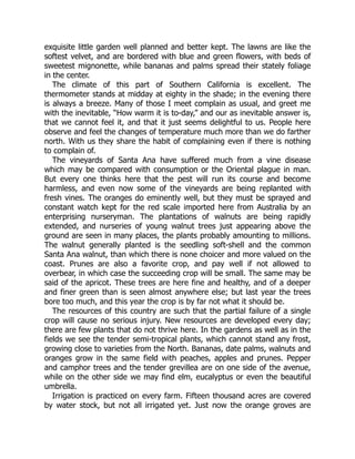 exquisite little garden well planned and better kept. The lawns are like the
softest velvet, and are bordered with blue and green flowers, with beds of
sweetest mignonette, while bananas and palms spread their stately foliage
in the center.
The climate of this part of Southern California is excellent. The
thermometer stands at midday at eighty in the shade; in the evening there
is always a breeze. Many of those I meet complain as usual, and greet me
with the inevitable, “How warm it is to-day,” and our as inevitable answer is,
that we cannot feel it, and that it just seems delightful to us. People here
observe and feel the changes of temperature much more than we do farther
north. With us they share the habit of complaining even if there is nothing
to complain of.
The vineyards of Santa Ana have suffered much from a vine disease
which may be compared with consumption or the Oriental plague in man.
But every one thinks here that the pest will run its course and become
harmless, and even now some of the vineyards are being replanted with
fresh vines. The oranges do eminently well, but they must be sprayed and
constant watch kept for the red scale imported here from Australia by an
enterprising nurseryman. The plantations of walnuts are being rapidly
extended, and nurseries of young walnut trees just appearing above the
ground are seen in many places, the plants probably amounting to millions.
The walnut generally planted is the seedling soft-shell and the common
Santa Ana walnut, than which there is none choicer and more valued on the
coast. Prunes are also a favorite crop, and pay well if not allowed to
overbear, in which case the succeeding crop will be small. The same may be
said of the apricot. These trees are here fine and healthy, and of a deeper
and finer green than is seen almost anywhere else; but last year the trees
bore too much, and this year the crop is by far not what it should be.
The resources of this country are such that the partial failure of a single
crop will cause no serious injury. New resources are developed every day;
there are few plants that do not thrive here. In the gardens as well as in the
fields we see the tender semi-tropical plants, which cannot stand any frost,
growing close to varieties from the North. Bananas, date palms, walnuts and
oranges grow in the same field with peaches, apples and prunes. Pepper
and camphor trees and the tender grevillea are on one side of the avenue,
while on the other side we may find elm, eucalyptus or even the beautiful
umbrella.
Irrigation is practiced on every farm. Fifteen thousand acres are covered
by water stock, but not all irrigated yet. Just now the orange groves are
 