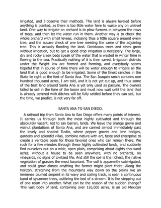 irrigated, and I observe their methods. The land is always leveled before
anything is planted, as there is too little water here to waste any on unlevel
land. One way to irrigate an orchard is to plow furrows in between the rows
of trees, and then let the water run in them. Another way is to check the
whole orchard with small levees, inclosing thus a little square around every
tree, and the square check of one tree meeting the same of the adjoining
tree. This is actually flooding the land. Deciduous trees and vines grow
without irrigation, but to get a good crop irrigation is necessary. The large,
dry and rocky creek beds speak of the water that is wasted in winter time in
flowing to the sea. Practically nothing of it is then saved. Irrigation districts
under the Wright law are formed and forming, and everybody seems
hopeful that in course of time there will be water enough to irrigate all the
land that is good enough to be irrigated. Some of the finest ranches in the
State lie right at the feet of Santa Ana. The San Joaquin ranch contains one
hundred thousand acres, I am told, and it is not yet cut up, and thus some
of the best land around Santa Ana is yet only used as pasture. The owners
failed to sell in the time of the boom and must now wait until the land that
is already covered with ditches will be fully settled before they can sell, but
the time, we predict, is not very far off.
SANTA ANA TO SAN DIEGO.
A railroad trip from Santa Ana to San Diego offers many points of interest.
It carries us through both the most highly cultivated and through the
absolutely vacant, not to say barren, lands. We leave the orange grove and
walnut plantations of Santa Ana, and are carried almost immediately past
the lovely and shaded Tustin, where pepper groves and lime hedges,
gardens and splendid villas, combine nature with art, taste and enterprise to
create a veritable oasis for those favored ones who can remain there. We
rush for a few minutes through these highly cultivated lands, and suddenly
find ourselves out on a wide, open plain, comprising about eighty thousand
acres, without a house to be seen anywhere, with no orchards, no
vineyards, no signs of civilized life. And still the soil is the richest, the native
vegetation of grasses the most luxuriant. The soil is apparently subirrigated,
and could grow almost anything the farmer might plant there. Along the
horizon, stretching from the mountains way down on the plains like an
immense plumed serpent in its wavy and coiling track, is seen a continuous
band of sycamore trees, outlining the bed of a stream. It is like stepping out
of one room into another. What can be the reason of the sudden change?
This vast body of land, containing over 126,000 acres, is an old Mexican
 