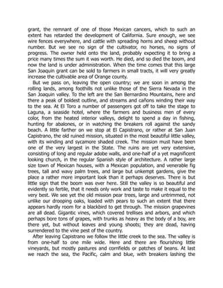 grant, the remnant of one of those Mexican cancers, which to such an
extent has retarded the development of California. Sure enough, we see
wire fences everywhere, and cattle with spreading horns and sheep without
number. But we see no sign of the cultivator, no horses, no signs of
progress. The owner held onto the land, probably expecting it to bring a
price many times the sum it was worth. He died, and so died the boom, and
now the land is under administration. When the time comes that this large
San Joaquin grant can be sold to farmers in small tracts, it will very greatly
increase the cultivable area of Orange county.
But we pass on, leaving the open country; we are soon in among the
rolling lands, among foothills not unlike those of the Sierra Nevada in the
San Joaquin valley. To the left are the San Bernardino Mountains, here and
there a peak of boldest outline, and streams and cañons winding their way
to the sea. At El Toro a number of passengers got off to take the stage to
Laguna, a seaside hotel, where the farmers and business men of every
color, from the heated interior valleys, delight to spend a day in fishing,
hunting for abalones, or in watching the breakers roll against the sandy
beach. A little farther on we stop at El Capistrano, or rather at San Juan
Capistrano, the old ruined mission, situated in the most beautiful little valley,
with its winding and sycamore shaded creek. The mission must have been
one of the very largest in the State. The ruins are yet very extensive,
consisting of long and regular adobe walls, and one-half of a yet magnificent
looking church, in the regular Spanish style of architecture. A rather large
size town of Mexican houses, with a Mexican population, and venerable fig
trees, tall and wavy palm trees, and large but unkempt gardens, give the
place a rather more important look than it perhaps deserves. There is but
little sign that the boom was ever here. Still the valley is so beautiful and
evidently so fertile, that it needs only work and taste to make it equal to the
very best. We see yet the old mission pear trees, large and untrimmed, not
unlike our drooping oaks, loaded with pears to such an extent that there
appears hardly room for a blackbird to get through. The mission grapevines
are all dead. Gigantic vines, which covered trellises and arbors, and which
perhaps bore tons of grapes, with trunks as heavy as the body of a boy, are
there yet, but without leaves and young shoots; they are dead, having
surrendered to the vine pest of the country.
After leaving Capistrano we follow the little creek to the sea. The valley is
from one-half to one mile wide. Here and there are flourishing little
vineyards, but mostly pastures and cornfields or patches of beans. At last
we reach the sea, the Pacific, calm and blue, with breakers lashing the
 