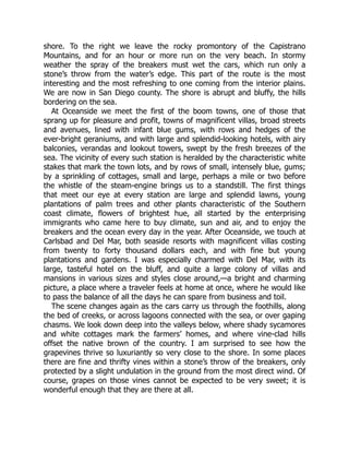 shore. To the right we leave the rocky promontory of the Capistrano
Mountains, and for an hour or more run on the very beach. In stormy
weather the spray of the breakers must wet the cars, which run only a
stone’s throw from the water’s edge. This part of the route is the most
interesting and the most refreshing to one coming from the interior plains.
We are now in San Diego county. The shore is abrupt and bluffy, the hills
bordering on the sea.
At Oceanside we meet the first of the boom towns, one of those that
sprang up for pleasure and profit, towns of magnificent villas, broad streets
and avenues, lined with infant blue gums, with rows and hedges of the
ever-bright geraniums, and with large and splendid-looking hotels, with airy
balconies, verandas and lookout towers, swept by the fresh breezes of the
sea. The vicinity of every such station is heralded by the characteristic white
stakes that mark the town lots, and by rows of small, intensely blue, gums;
by a sprinkling of cottages, small and large, perhaps a mile or two before
the whistle of the steam-engine brings us to a standstill. The first things
that meet our eye at every station are large and splendid lawns, young
plantations of palm trees and other plants characteristic of the Southern
coast climate, flowers of brightest hue, all started by the enterprising
immigrants who came here to buy climate, sun and air, and to enjoy the
breakers and the ocean every day in the year. After Oceanside, we touch at
Carlsbad and Del Mar, both seaside resorts with magnificent villas costing
from twenty to forty thousand dollars each, and with fine but young
plantations and gardens. I was especially charmed with Del Mar, with its
large, tasteful hotel on the bluff, and quite a large colony of villas and
mansions in various sizes and styles close around,—a bright and charming
picture, a place where a traveler feels at home at once, where he would like
to pass the balance of all the days he can spare from business and toil.
The scene changes again as the cars carry us through the foothills, along
the bed of creeks, or across lagoons connected with the sea, or over gaping
chasms. We look down deep into the valleys below, where shady sycamores
and white cottages mark the farmers’ homes, and where vine-clad hills
offset the native brown of the country. I am surprised to see how the
grapevines thrive so luxuriantly so very close to the shore. In some places
there are fine and thrifty vines within a stone’s throw of the breakers, only
protected by a slight undulation in the ground from the most direct wind. Of
course, grapes on those vines cannot be expected to be very sweet; it is
wonderful enough that they are there at all.
 
