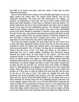 fine both as to bunch and berry, and very sweet. I have seen no finer
Alexandrias anywhere.
But we have hardly time to observe this cultivated spot before we are out
again among the rolling hills. The engine pants heavily, and we are
constantly ascending. The same low hills everywhere,—no settlers, no
gardens, no plantations of any kind. The soil is brown adobe mixed with
gravel and small boulders; in fact there is nothing to see and admire. For
twenty miles there are two or three small stations, but there were no station
houses to be seen nor any settlements around. The railroad is apparently
made to tap a better country in the interior. But even in this uninhabited
country the boom started to penetrate in earnest. Large signs announcing
the sale of town lots, wide streets once plowed up across each other at right
angles, square blocks which are plowed around or otherwise mapped out,
here and there a white post with a number and a name, and we have a
good idea of a town where the lots sold for $250 apiece or more.
All at once the engine whistles, the area widens and we see in front of us
a large, flat valley, apparently almost circular, from four to five miles across,
bounded by lower and higher hills, behind which a few higher peaks look
down gray and solemn. This is El Cajon. We step out on the platform of the
station, and the view is fine. The valley lies below us, the bottom is
apparently flat, but in reality slightly undulating and somewhat sloping
towards the center. Rows of vines begin at the station, and from here
vineyards stretch in all directions for miles and miles, sometimes in large
blocks of regular shape, then again in irregular patches among otherwise
cultivated lands half way up on the lower hills. Dotted all over the valley are
farmhouses in all styles, elegant and tasty or plain and simple, enough only
to keep out the rain and the sun. Around every such cluster of buildings
there is a little plantation of eucalyptus and cypress, and a few ornamental
plants. Here and there at long intervals is seen a row of gums, black and
somber, as if they were on duty as shields from wind and fog. We are soon
in the bus on the way to town. The roads are straight and well kept,
bordered with young eucalyptus and cypress, and with vineyards on both
sides with the rows of vines remarkably distinct; we can follow each one of
them distinctly for several miles over the undulating ground until they end
on the steeper slopes of the hills, or run into the little cañons bordering the
valley. El Cajon has no pretentions to being a town; it is an unassuming and
quiet little village, whose inhabitants, when they speak of “town,” always
mean San Diego, twenty miles away. El Cajon has a dozen houses, all told,
one of each kind of the most necessary stores and shops, but Wells, Fargo &
 