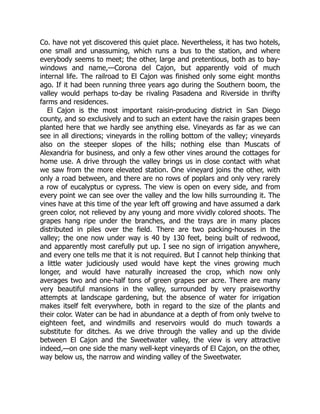 Co. have not yet discovered this quiet place. Nevertheless, it has two hotels,
one small and unassuming, which runs a bus to the station, and where
everybody seems to meet; the other, large and pretentious, both as to bay-
windows and name,—Corona del Cajon, but apparently void of much
internal life. The railroad to El Cajon was finished only some eight months
ago. If it had been running three years ago during the Southern boom, the
valley would perhaps to-day be rivaling Pasadena and Riverside in thrifty
farms and residences.
El Cajon is the most important raisin-producing district in San Diego
county, and so exclusively and to such an extent have the raisin grapes been
planted here that we hardly see anything else. Vineyards as far as we can
see in all directions; vineyards in the rolling bottom of the valley; vineyards
also on the steeper slopes of the hills; nothing else than Muscats of
Alexandria for business, and only a few other vines around the cottages for
home use. A drive through the valley brings us in close contact with what
we saw from the more elevated station. One vineyard joins the other, with
only a road between, and there are no rows of poplars and only very rarely
a row of eucalyptus or cypress. The view is open on every side, and from
every point we can see over the valley and the low hills surrounding it. The
vines have at this time of the year left off growing and have assumed a dark
green color, not relieved by any young and more vividly colored shoots. The
grapes hang ripe under the branches, and the trays are in many places
distributed in piles over the field. There are two packing-houses in the
valley; the one now under way is 40 by 130 feet, being built of redwood,
and apparently most carefully put up. I see no sign of irrigation anywhere,
and every one tells me that it is not required. But I cannot help thinking that
a little water judiciously used would have kept the vines growing much
longer, and would have naturally increased the crop, which now only
averages two and one-half tons of green grapes per acre. There are many
very beautiful mansions in the valley, surrounded by very praiseworthy
attempts at landscape gardening, but the absence of water for irrigation
makes itself felt everywhere, both in regard to the size of the plants and
their color. Water can be had in abundance at a depth of from only twelve to
eighteen feet, and windmills and reservoirs would do much towards a
substitute for ditches. As we drive through the valley and up the divide
between El Cajon and the Sweetwater valley, the view is very attractive
indeed,—on one side the many well-kept vineyards of El Cajon, on the other,
way below us, the narrow and winding valley of the Sweetwater.
 