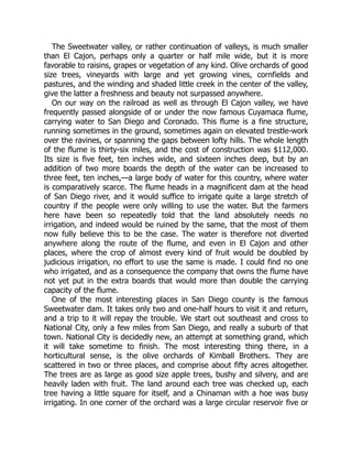 The Sweetwater valley, or rather continuation of valleys, is much smaller
than El Cajon, perhaps only a quarter or half mile wide, but it is more
favorable to raisins, grapes or vegetation of any kind. Olive orchards of good
size trees, vineyards with large and yet growing vines, cornfields and
pastures, and the winding and shaded little creek in the center of the valley,
give the latter a freshness and beauty not surpassed anywhere.
On our way on the railroad as well as through El Cajon valley, we have
frequently passed alongside of or under the now famous Cuyamaca flume,
carrying water to San Diego and Coronado. This flume is a fine structure,
running sometimes in the ground, sometimes again on elevated trestle-work
over the ravines, or spanning the gaps between lofty hills. The whole length
of the flume is thirty-six miles, and the cost of construction was $112,000.
Its size is five feet, ten inches wide, and sixteen inches deep, but by an
addition of two more boards the depth of the water can be increased to
three feet, ten inches,—a large body of water for this country, where water
is comparatively scarce. The flume heads in a magnificent dam at the head
of San Diego river, and it would suffice to irrigate quite a large stretch of
country if the people were only willing to use the water. But the farmers
here have been so repeatedly told that the land absolutely needs no
irrigation, and indeed would be ruined by the same, that the most of them
now fully believe this to be the case. The water is therefore not diverted
anywhere along the route of the flume, and even in El Cajon and other
places, where the crop of almost every kind of fruit would be doubled by
judicious irrigation, no effort to use the same is made. I could find no one
who irrigated, and as a consequence the company that owns the flume have
not yet put in the extra boards that would more than double the carrying
capacity of the flume.
One of the most interesting places in San Diego county is the famous
Sweetwater dam. It takes only two and one-half hours to visit it and return,
and a trip to it will repay the trouble. We start out southeast and cross to
National City, only a few miles from San Diego, and really a suburb of that
town. National City is decidedly new, an attempt at something grand, which
it will take sometime to finish. The most interesting thing there, in a
horticultural sense, is the olive orchards of Kimball Brothers. They are
scattered in two or three places, and comprise about fifty acres altogether.
The trees are as large as good size apple trees, bushy and silvery, and are
heavily laden with fruit. The land around each tree was checked up, each
tree having a little square for itself, and a Chinaman with a hoe was busy
irrigating. In one corner of the orchard was a large circular reservoir five or
 