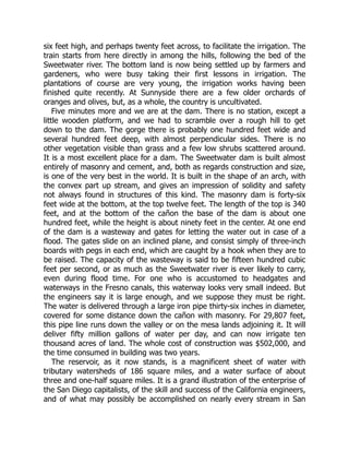 six feet high, and perhaps twenty feet across, to facilitate the irrigation. The
train starts from here directly in among the hills, following the bed of the
Sweetwater river. The bottom land is now being settled up by farmers and
gardeners, who were busy taking their first lessons in irrigation. The
plantations of course are very young, the irrigation works having been
finished quite recently. At Sunnyside there are a few older orchards of
oranges and olives, but, as a whole, the country is uncultivated.
Five minutes more and we are at the dam. There is no station, except a
little wooden platform, and we had to scramble over a rough hill to get
down to the dam. The gorge there is probably one hundred feet wide and
several hundred feet deep, with almost perpendicular sides. There is no
other vegetation visible than grass and a few low shrubs scattered around.
It is a most excellent place for a dam. The Sweetwater dam is built almost
entirely of masonry and cement, and, both as regards construction and size,
is one of the very best in the world. It is built in the shape of an arch, with
the convex part up stream, and gives an impression of solidity and safety
not always found in structures of this kind. The masonry dam is forty-six
feet wide at the bottom, at the top twelve feet. The length of the top is 340
feet, and at the bottom of the cañon the base of the dam is about one
hundred feet, while the height is about ninety feet in the center. At one end
of the dam is a wasteway and gates for letting the water out in case of a
flood. The gates slide on an inclined plane, and consist simply of three-inch
boards with pegs in each end, which are caught by a hook when they are to
be raised. The capacity of the wasteway is said to be fifteen hundred cubic
feet per second, or as much as the Sweetwater river is ever likely to carry,
even during flood time. For one who is accustomed to headgates and
waterways in the Fresno canals, this waterway looks very small indeed. But
the engineers say it is large enough, and we suppose they must be right.
The water is delivered through a large iron pipe thirty-six inches in diameter,
covered for some distance down the cañon with masonry. For 29,807 feet,
this pipe line runs down the valley or on the mesa lands adjoining it. It will
deliver fifty million gallons of water per day, and can now irrigate ten
thousand acres of land. The whole cost of construction was $502,000, and
the time consumed in building was two years.
The reservoir, as it now stands, is a magnificent sheet of water with
tributary watersheds of 186 square miles, and a water surface of about
three and one-half square miles. It is a grand illustration of the enterprise of
the San Diego capitalists, of the skill and success of the California engineers,
and of what may possibly be accomplished on nearly every stream in San
 