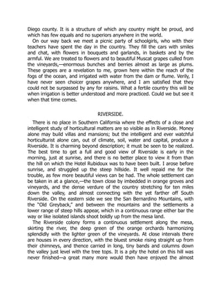 Diego county. It is a structure of which any country might be proud, and
which has few equals and no superiors anywhere in the world.
On our way back we meet a picnic party of schoolgirls, who with their
teachers have spent the day in the country. They fill the cars with smiles
and chat, with flowers in bouquets and garlands, in baskets and by the
armful. We are treated to flowers and to beautiful Muscat grapes culled from
the vineyards,—enormous bunches and berries almost as large as plums.
These grapes are a revelation to me, grown here within the reach of the
fogs of the ocean, and irrigated with water from the dam or flume. Verily, I
have never seen choicer grapes anywhere, and I am satisfied that they
could not be surpassed by any for raisins. What a fertile country this will be
when irrigation is better understood and more practiced. Could we but see it
when that time comes.
RIVERSIDE.
There is no place in Southern California where the effects of a close and
intelligent study of horticultural matters are so visible as in Riverside. Money
alone may build villas and mansions; but the intelligent and ever watchful
horticulturist alone can, out of climate, soil, water and capital, produce a
Riverside. It is charming beyond description; it must be seen to be realized.
The best time to get a full and good view of Riverside is early in the
morning, just at sunrise, and there is no better place to view it from than
the hill on which the Hotel Rubidoux was to have been built. I arose before
sunrise, and struggled up the steep hillside. It well repaid me for the
trouble, as few more beautiful views can be had. The whole settlement can
be taken in at a glance,—the town close by imbedded in orange groves and
vineyards, and the dense verdure of the country stretching for ten miles
down the valley, and almost connecting with the yet farther off South
Riverside. On the eastern side we see the San Bernardino Mountains, with
the “Old Greyback,” and between the mountains and the settlements a
lower range of steep hills appear, which in a continuous range either bar the
way or like isolated islands shoot boldly up from the mesa land.
The Riverside colony forms a continuous settlement along the mesa,
skirting the river, the deep green of the orange orchards harmonizing
splendidly with the lighter green of the vineyards. At close intervals there
are houses in every direction, with the bluest smoke rising straight up from
their chimneys, and thence carried in long, tiny bands and columns down
the valley just level with the tree tops. It is a pity the hotel on this hill was
never finished—a great many more would then have enjoyed the almost
 