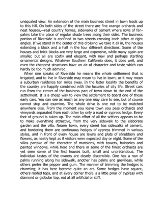 unequaled view. An extension of the main business street in town leads up
to this hill. On both sides of the street there are fine orange orchards and
neat houses,—real country homes, sidewalks of cement where rows of fan-
palms take the place of regular shade trees along their sides. The business
portion of Riverside is confined to two streets crossing each other at right
angles. If we stand in the center of this crossing we take it all in, the houses
extending a block and a half in the four different directions. Some of the
houses and brick blocks are very large and expensive, while many again are
smaller, but all are costly and elegant, with new and perhaps startling
ornamental designs. Whatever Southern California does, it does well, and
even the cheapest structures have an air of character and taste which can
hardly be too much admired.
When one speaks of Riverside he means the whole settlement that is
irrigated, and to live in Riverside may mean to live in town, or it may mean
a suburban residence ten miles away. In the latter locality the benefits of
the country are happily combined with the luxuries of city life. Street cars
run from the center of the business part of town down to the end of the
settlement. It is a cheap way to view the settlement to board one of these
early cars. You can see as much as any one may care to see, but of course
cannot stop and examine. The whole drive is one not to be matched
anywhere else. From the moment you leave town you pass orchards and
vineyards separated from each other by only a road or cypress hedge. Every
foot of ground is taken up. The main effort of all the settlers appears to be
to make everything attractive, from the very sidewalk to the elaborate
garden and the villa. Nearer town, every street has sidewalks of cement,
and bordering them are continuous hedges of cypress trimmed in various
styles, and in front of every house are lawns and plats of shrubbery and
flowers, as neatly kept as if visitors were expected day or night. Some of the
villas partake of the character of mansions, with towers, balconies and
painted windows, while here and there in some of the finest orchards are
yet seen some of the first houses built, small and unpretentious. The
individual tastes of the owners are clearly discernible. One has a row of
palms running along his sidewalk, another has palms and grevilleas, while
others prefer the pepper and gum. The manner of trimming the hedges is
charming; it has here become quite an art. Some hedges have square,
others roofed tops, and at every corner there is a little pillar of cypress with
diamond or globular top, not at all artificial or stiff.
 