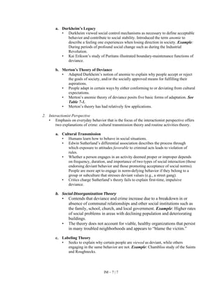 IM – 7 | 7
a. Durkheim’s Legacy
• Durkheim viewed social control mechanisms as necessary to define acceptable
behavior and contribute to social stability. Introduced the term anomie to
describe a feeling one experiences when losing direction in society. Example:
During periods of profound social change such as during the Industrial
Revolution.
• Kai Erikson’s study of Puritans illustrated boundary-maintenance functions of
deviance.
b. Merton’s Theory of Deviance
• Adapted Durkheim’s notion of anomie to explain why people accept or reject
the goals of society, and/or the socially approved means for fulfilling their
aspirations.
• People adapt in certain ways by either conforming to or deviating from cultural
expectations.
• Merton’s anomie theory of deviance posits five basic forms of adaptation. See
Table 7-1.
• Merton’s theory has had relatively few applications.
2. Interactionist Perspective
• Emphasis on everyday behavior that is the focus of the interactionist perspective offers
two explanations of crime: cultural transmission theory and routine activities theory.
a. Cultural Transmission
• Humans learn how to behave in social situations.
• Edwin Sutherland’s differential association describes the process through
which exposure to attitudes favorable to criminal acts leads to violation of
rules.
• Whether a person engages in an activity deemed proper or improper depends
on frequency, duration, and importance of two types of social interaction (those
endorsing deviant behavior and those promoting acceptance of social norms).
People are more apt to engage in norm-defying behavior if they belong to a
group or subculture that stresses deviant values (e.g., a street gang).
• Critics charge Sutherland’s theory fails to explain first-time, impulsive
deviance.
b. Social Disorganization Theory
• Contends that deviance and crime increase due to a breakdown in or
absence of communal relationships and other social institutions such as
the family, school, church, and local government. Example: Higher rates
of social problems in areas with declining population and deteriorating
buildings.
• The theory does not account for viable, healthy organizations that persist
in many troubled neighborhoods and appears to “blame the victim.”
c. Labeling Theory
• Seeks to explain why certain people are viewed as deviant, while others
engaging in the same behavior are not. Example: Chambliss study of the Saints
and Roughnecks.
 