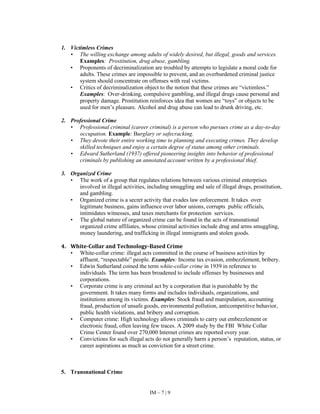 IM – 7 | 9
1. Victimless Crimes
• The willing exchange among adults of widely desired, but illegal, goods and services.
Examples: Prostitution, drug abuse, gambling.
• Proponents of decriminalization are troubled by attempts to legislate a moral code for
adults. These crimes are impossible to prevent, and an overburdened criminal justice
system should concentrate on offenses with real victims.
• Critics of decriminalization object to the notion that these crimes are “victimless.”
Examples: Over-drinking, compulsive gambling, and illegal drugs cause personal and
property damage. Prostitution reinforces idea that women are “toys” or objects to be
used for men’s pleasure. Alcohol and drug abuse can lead to drunk driving, etc.
2. Professional Crime
• Professional criminal (career criminal) is a person who pursues crime as a day-to-day
occupation. Example: Burglary or safecracking.
• They devote their entire working time to planning and executing crimes. They develop
skilled techniques and enjoy a certain degree of status among other criminals.
• Edward Sutherland (1937) offered pioneering insights into behavior of professional
criminals by publishing an annotated account written by a professional thief.
3. Organized Crime
• The work of a group that regulates relations between various criminal enterprises
involved in illegal activities, including smuggling and sale of illegal drugs, prostitution,
and gambling.
• Organized crime is a secret activity that evades law enforcement. It takes over
legitimate business, gains influence over labor unions, corrupts public officials,
intimidates witnesses, and taxes merchants for protection services.
• The global nature of organized crime can be found in the acts of transnational
organized crime affiliates, whose criminal activities include drug and arms smuggling,
money laundering, and trafficking in illegal immigrants and stolen goods.
4. White-Collar and Technology-Based Crime
• White-collar crime: illegal acts committed in the course of business activities by
affluent, “respectable” people. Examples: Income tax evasion, embezzlement, bribery.
• Edwin Sutherland coined the term white-collar crime in 1939 in reference to
individuals. The term has been broadened to include offenses by businesses and
corporations.
• Corporate crime is any criminal act by a corporation that is punishable by the
government. It takes many forms and includes individuals, organizations, and
institutions among its victims. Examples: Stock fraud and manipulation, accounting
fraud, production of unsafe goods, environmental pollution, anticompetitive behavior,
public health violations, and bribery and corruption.
• Computer crime: High technology allows criminals to carry out embezzlement or
electronic fraud, often leaving few traces. A 2009 study by the FBI White Collar
Crime Center found over 270,000 Internet crimes are reported every year.
• Convictions for such illegal acts do not generally harm a person’s reputation, status, or
career aspirations as much as conviction for a street crime.
5. Transnational Crime
 