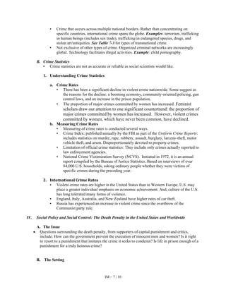 IM – 7 | 10
• Crime that occurs across multiple national borders. Rather than concentrating on
specific countries, international crime spans the globe. Examples: terrorism, trafficking
in human beings (includes sex trade), trafficking in endangered species, drugs, and
stolen art/antiquities. See Table 7-3 for types of transnational crime.
• Not exclusive of other types of crime. Organized criminal networks are increasingly
global. Technology facilitates illegal activities. Example: child pornography.
B. Crime Statistics
• Crime statistics are not as accurate or reliable as social scientists would like.
1. Understanding Crime Statistics
a. Crime Rates
• There has been a significant decline in violent crime nationwide. Some suggest as
the reasons for the decline: a booming economy, community-oriented policing, gun
control laws, and an increase in the prison population.
• The proportion of major crimes committed by women has increased. Feminist
scholars draw our attention to one significant countertrend: the proportion of
major crimes committed by women has increased. However, violent crimes
committed by women, which have never been common, have declined.
b. Measuring Crime Rates
• Measuring of crime rates is conducted several ways.
• Crime Index: published annually by the FBI as part of the Uniform Crime Reports:
includes statistics on murder, rape, robbery, assault, burglary, larceny-theft, motor
vehicle theft, and arson. Disproportionately devoted to property crimes.
• Limitation of official crime statistics: They include only crimes actually reported to
law enforcement agencies.
• National Crime Victimization Survey (NCVS). Initiated in 1972, it is an annual
report compiled by the Bureau of Justice Statistics. Based on interviews of over
84,000 U.S. households, asking ordinary people whether they were victims of
specific crimes during the preceding year.
2. International Crime Rates
• Violent crime rates are higher in the United States than in Western Europe. U.S. may
place a greater individual emphasis on economic achievement. And, culture of the U.S.
has long tolerated many forms of violence.
• England, Italy, Australia, and New Zealand have higher rates of car theft.
• Russia has experienced an increase in violent crime since the overthrow of the
Communist party rule.
IV. Social Policy and Social Control: The Death Penalty in the United States and Worldwide
A. The Issue
• Questions surrounding the death penalty, from supporters of capital punishment and critics,
include: How can the government prevent the execution of innocent men and women? Is it right
to resort to a punishment that imitates the crime it seeks to condemn? Is life in prison enough of a
punishment for a truly heinous crime?
B. The Setting
 