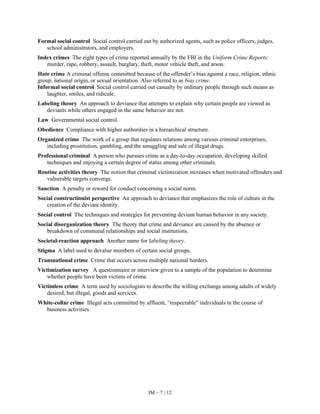 IM – 7 | 12
Formal social control Social control carried out by authorized agents, such as police officers, judges,
school administrators, and employers.
Index crimes The eight types of crime reported annually by the FBI in the Uniform Crime Reports:
murder, rape, robbery, assault, burglary, theft, motor vehicle theft, and arson.
Hate crime A criminal offense committed because of the offender’s bias against a race, religion, ethnic
group, national origin, or sexual orientation. Also referred to as bias crime.
Informal social control Social control carried out casually by ordinary people through such means as
laughter, smiles, and ridicule.
Labeling theory An approach to deviance that attempts to explain why certain people are viewed as
deviants while others engaged in the same behavior are not.
Law Governmental social control.
Obedience Compliance with higher authorities in a hierarchical structure.
Organized crime The work of a group that regulates relations among various criminal enterprises,
including prostitution, gambling, and the smuggling and sale of illegal drugs.
Professional criminal A person who pursues crime as a day-to-day occupation, developing skilled
techniques and enjoying a certain degree of status among other criminals.
Routine activities theory The notion that criminal victimization increases when motivated offenders and
vulnerable targets converge.
Sanction A penalty or reward for conduct concerning a social norm.
Social constructionist perspective An approach to deviance that emphasizes the role of culture in the
creation of the deviant identity.
Social control The techniques and strategies for preventing deviant human behavior in any society.
Social disorganization theory The theory that crime and deviance are caused by the absence or
breakdown of communal relationships and social institutions.
Societal-reaction approach Another name for labeling theory.
Stigma A label used to devalue members of certain social groups.
Transnational crime Crime that occurs across multiple national borders.
Victimization survey A questionnaire or interview given to a sample of the population to determine
whether people have been victims of crime.
Victimless crime A term used by sociologists to describe the willing exchange among adults of widely
desired, but illegal, goods and services.
White-collar crime Illegal acts committed by affluent, “respectable” individuals in the course of
business activities.
 