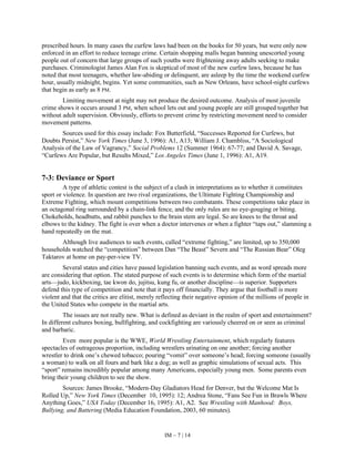IM – 7 | 14
prescribed hours. In many cases the curfew laws had been on the books for 50 years, but were only now
enforced in an effort to reduce teenage crime. Certain shopping malls began banning unescorted young
people out of concern that large groups of such youths were frightening away adults seeking to make
purchases. Criminologist James Alan Fox is skeptical of most of the new curfew laws, because he has
noted that most teenagers, whether law-abiding or delinquent, are asleep by the time the weekend curfew
hour, usually midnight, begins. Yet some communities, such as New Orleans, have school-night curfews
that begin as early as 8 PM.
Limiting movement at night may not produce the desired outcome. Analysis of most juvenile
crime shows it occurs around 3 PM, when school lets out and young people are still grouped together but
without adult supervision. Obviously, efforts to prevent crime by restricting movement need to consider
movement patterns.
Sources used for this essay include: Fox Butterfield, “Successes Reported for Curfews, but
Doubts Persist,” New York Times (June 3, 1996): A1, A13; William J. Chambliss, “A Sociological
Analysis of the Law of Vagrancy,” Social Problems 12 (Summer 1964): 67-77; and David A. Savage,
“Curfews Are Popular, but Results Mixed,” Los Angeles Times (June 1, 1996): A1, A19.
7-3: Deviance or Sport
A type of athletic contest is the subject of a clash in interpretations as to whether it constitutes
sport or violence. In question are two rival organizations, the Ultimate Fighting Championship and
Extreme Fighting, which mount competitions between two combatants. These competitions take place in
an octagonal ring surrounded by a chain-link fence, and the only rules are no eye-gouging or biting.
Chokeholds, headbutts, and rabbit punches to the brain stem are legal. So are knees to the throat and
elbows to the kidney. The fight is over when a doctor intervenes or when a fighter “taps out,” slamming a
hand repeatedly on the mat.
Although live audiences to such events, called “extreme fighting,” are limited, up to 350,000
households watched the “competition” between Dan “The Beast” Severn and “The Russian Bear” Oleg
Taktarov at home on pay-per-view TV.
Several states and cities have passed legislation banning such events, and as word spreads more
are considering that option. The stated purpose of such events is to determine which form of the martial
arts—judo, kickboxing, tae kwon do, jujitsu, kung fu, or another discipline—is superior. Supporters
defend this type of competition and note that it pays off financially. They argue that football is more
violent and that the critics are elitist, merely reflecting their negative opinion of the millions of people in
the United States who compete in the martial arts.
The issues are not really new. What is defined as deviant in the realm of sport and entertainment?
In different cultures boxing, bullfighting, and cockfighting are variously cheered on or seen as criminal
and barbaric.
Even more popular is the WWE, World Wrestling Entertainment, which regularly features
spectacles of outrageous proportion, including wrestlers urinating on one another; forcing another
wrestler to drink one’s chewed tobacco; pouring “vomit” over someone’s head; forcing someone (usually
a woman) to walk on all fours and bark like a dog; as well as graphic simulations of sexual acts. This
“sport” remains incredibly popular among many Americans, especially young men. Some parents even
bring their young children to see the show.
Sources: James Brooke, “Modern-Day Gladiators Head for Denver, but the Welcome Mat Is
Rolled Up,” New York Times (December 10, 1995): 12; Andrea Stone, “Fans See Fun in Brawls Where
Anything Goes,” USA Today (December 16, 1995): A1, A2. See Wrestling with Manhood: Boys,
Bullying, and Battering (Media Education Foundation, 2003, 60 minutes).
 