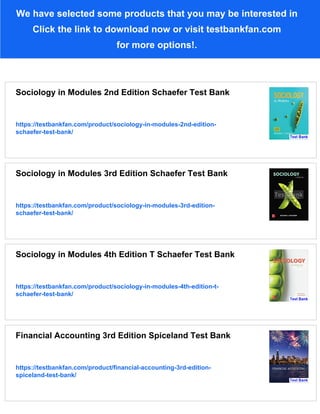 We have selected some products that you may be interested in
Click the link to download now or visit testbankfan.com
for more options!.
Sociology in Modules 2nd Edition Schaefer Test Bank
https://testbankfan.com/product/sociology-in-modules-2nd-edition-
schaefer-test-bank/
Sociology in Modules 3rd Edition Schaefer Test Bank
https://testbankfan.com/product/sociology-in-modules-3rd-edition-
schaefer-test-bank/
Sociology in Modules 4th Edition T Schaefer Test Bank
https://testbankfan.com/product/sociology-in-modules-4th-edition-t-
schaefer-test-bank/
Financial Accounting 3rd Edition Spiceland Test Bank
https://testbankfan.com/product/financial-accounting-3rd-edition-
spiceland-test-bank/
 