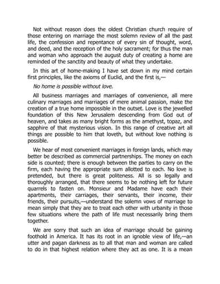 Not without reason does the oldest Christian church require of
those entering on marriage the most solemn review of all the past
life, the confession and repentance of every sin of thought, word,
and deed, and the reception of the holy sacrament; for thus the man
and woman who approach the august duty of creating a home are
reminded of the sanctity and beauty of what they undertake.
In this art of home-making I have set down in my mind certain
first principles, like the axioms of Euclid, and the first is,—
No home is possible without love.
All business marriages and marriages of convenience, all mere
culinary marriages and marriages of mere animal passion, make the
creation of a true home impossible in the outset. Love is the jewelled
foundation of this New Jerusalem descending from God out of
heaven, and takes as many bright forms as the amethyst, topaz, and
sapphire of that mysterious vision. In this range of creative art all
things are possible to him that loveth, but without love nothing is
possible.
We hear of most convenient marriages in foreign lands, which may
better be described as commercial partnerships. The money on each
side is counted; there is enough between the parties to carry on the
firm, each having the appropriate sum allotted to each. No love is
pretended, but there is great politeness. All is so legally and
thoroughly arranged, that there seems to be nothing left for future
quarrels to fasten on. Monsieur and Madame have each their
apartments, their carriages, their servants, their income, their
friends, their pursuits,—understand the solemn vows of marriage to
mean simply that they are to treat each other with urbanity in those
few situations where the path of life must necessarily bring them
together.
We are sorry that such an idea of marriage should be gaining
foothold in America. It has its root in an ignoble view of life,—an
utter and pagan darkness as to all that man and woman are called
to do in that highest relation where they act as one. It is a mean
 
