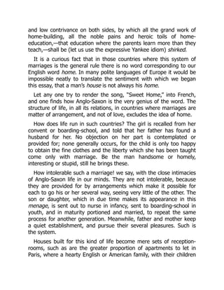 and low contrivance on both sides, by which all the grand work of
home-building, all the noble pains and heroic toils of home-
education,—that education where the parents learn more than they
teach,—shall be (let us use the expressive Yankee idiom) shirked.
It is a curious fact that in those countries where this system of
marriages is the general rule there is no word corresponding to our
English word home. In many polite languages of Europe it would be
impossible neatly to translate the sentiment with which we began
this essay, that a man’s house is not always his home.
Let any one try to render the song, “Sweet Home,” into French,
and one finds how Anglo-Saxon is the very genius of the word. The
structure of life, in all its relations, in countries where marriages are
matter of arrangement, and not of love, excludes the idea of home.
How does life run in such countries? The girl is recalled from her
convent or boarding-school, and told that her father has found a
husband for her. No objection on her part is contemplated or
provided for; none generally occurs, for the child is only too happy
to obtain the fine clothes and the liberty which she has been taught
come only with marriage. Be the man handsome or homely,
interesting or stupid, still he brings these.
How intolerable such a marriage! we say, with the close intimacies
of Anglo-Saxon life in our minds. They are not intolerable, because
they are provided for by arrangements which make it possible for
each to go his or her several way, seeing very little of the other. The
son or daughter, which in due time makes its appearance in this
menage, is sent out to nurse in infancy, sent to boarding-school in
youth, and in maturity portioned and married, to repeat the same
process for another generation. Meanwhile, father and mother keep
a quiet establishment, and pursue their several pleasures. Such is
the system.
Houses built for this kind of life become mere sets of reception-
rooms, such as are the greater proportion of apartments to let in
Paris, where a hearty English or American family, with their children
 