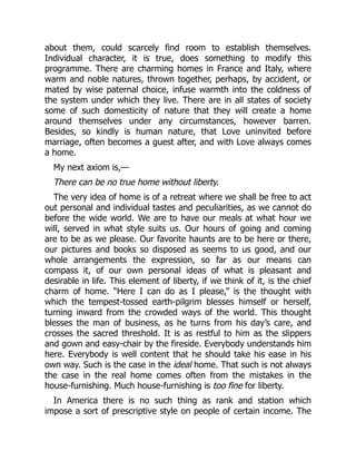 about them, could scarcely find room to establish themselves.
Individual character, it is true, does something to modify this
programme. There are charming homes in France and Italy, where
warm and noble natures, thrown together, perhaps, by accident, or
mated by wise paternal choice, infuse warmth into the coldness of
the system under which they live. There are in all states of society
some of such domesticity of nature that they will create a home
around themselves under any circumstances, however barren.
Besides, so kindly is human nature, that Love uninvited before
marriage, often becomes a guest after, and with Love always comes
a home.
My next axiom is,—
There can be no true home without liberty.
The very idea of home is of a retreat where we shall be free to act
out personal and individual tastes and peculiarities, as we cannot do
before the wide world. We are to have our meals at what hour we
will, served in what style suits us. Our hours of going and coming
are to be as we please. Our favorite haunts are to be here or there,
our pictures and books so disposed as seems to us good, and our
whole arrangements the expression, so far as our means can
compass it, of our own personal ideas of what is pleasant and
desirable in life. This element of liberty, if we think of it, is the chief
charm of home. “Here I can do as I please,” is the thought with
which the tempest-tossed earth-pilgrim blesses himself or herself,
turning inward from the crowded ways of the world. This thought
blesses the man of business, as he turns from his day’s care, and
crosses the sacred threshold. It is as restful to him as the slippers
and gown and easy-chair by the fireside. Everybody understands him
here. Everybody is well content that he should take his ease in his
own way. Such is the case in the ideal home. That such is not always
the case in the real home comes often from the mistakes in the
house-furnishing. Much house-furnishing is too fine for liberty.
In America there is no such thing as rank and station which
impose a sort of prescriptive style on people of certain income. The
 