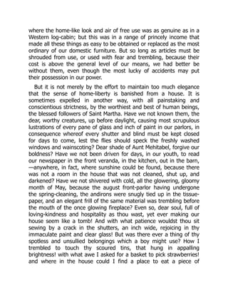 where the home-like look and air of free use was as genuine as in a
Western log-cabin; but this was in a range of princely income that
made all these things as easy to be obtained or replaced as the most
ordinary of our domestic furniture. But so long as articles must be
shrouded from use, or used with fear and trembling, because their
cost is above the general level of our means, we had better be
without them, even though the most lucky of accidents may put
their possession in our power.
But it is not merely by the effort to maintain too much elegance
that the sense of home-liberty is banished from a house. It is
sometimes expelled in another way, with all painstaking and
conscientious strictness, by the worthiest and best of human beings,
the blessed followers of Saint Martha. Have we not known them, the
dear, worthy creatures, up before daylight, causing most scrupulous
lustrations of every pane of glass and inch of paint in our parlors, in
consequence whereof every shutter and blind must be kept closed
for days to come, lest the flies should speck the freshly washed
windows and wainscoting? Dear shade of Aunt Mehitabel, forgive our
boldness? Have we not been driven for days, in our youth, to read
our newspaper in the front veranda, in the kitchen, out in the barn,
—anywhere, in fact, where sunshine could be found, because there
was not a room in the house that was not cleaned, shut up, and
darkened? Have we not shivered with cold, all the glowering, gloomy
month of May, because the august front-parlor having undergone
the spring-cleaning, the andirons were snugly tied up in the tissue-
paper, and an elegant frill of the same material was trembling before
the mouth of the once glowing fireplace? Even so, dear soul, full of
loving-kindness and hospitality as thou wast, yet ever making our
house seem like a tomb! And with what patience wouldst thou sit
sewing by a crack in the shutters, an inch wide, rejoicing in thy
immaculate paint and clear glass! But was there ever a thing of thy
spotless and unsullied belongings which a boy might use? How I
trembled to touch thy scoured tins, that hung in appalling
brightness! with what awe I asked for a basket to pick strawberries!
and where in the house could I find a place to eat a piece of
 