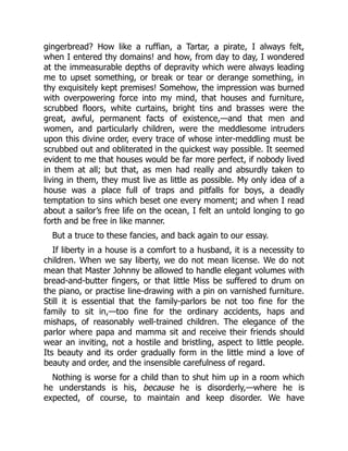 gingerbread? How like a ruffian, a Tartar, a pirate, I always felt,
when I entered thy domains! and how, from day to day, I wondered
at the immeasurable depths of depravity which were always leading
me to upset something, or break or tear or derange something, in
thy exquisitely kept premises! Somehow, the impression was burned
with overpowering force into my mind, that houses and furniture,
scrubbed floors, white curtains, bright tins and brasses were the
great, awful, permanent facts of existence,—and that men and
women, and particularly children, were the meddlesome intruders
upon this divine order, every trace of whose inter-meddling must be
scrubbed out and obliterated in the quickest way possible. It seemed
evident to me that houses would be far more perfect, if nobody lived
in them at all; but that, as men had really and absurdly taken to
living in them, they must live as little as possible. My only idea of a
house was a place full of traps and pitfalls for boys, a deadly
temptation to sins which beset one every moment; and when I read
about a sailor’s free life on the ocean, I felt an untold longing to go
forth and be free in like manner.
But a truce to these fancies, and back again to our essay.
If liberty in a house is a comfort to a husband, it is a necessity to
children. When we say liberty, we do not mean license. We do not
mean that Master Johnny be allowed to handle elegant volumes with
bread-and-butter fingers, or that little Miss be suffered to drum on
the piano, or practise line-drawing with a pin on varnished furniture.
Still it is essential that the family-parlors be not too fine for the
family to sit in,—too fine for the ordinary accidents, haps and
mishaps, of reasonably well-trained children. The elegance of the
parlor where papa and mamma sit and receive their friends should
wear an inviting, not a hostile and bristling, aspect to little people.
Its beauty and its order gradually form in the little mind a love of
beauty and order, and the insensible carefulness of regard.
Nothing is worse for a child than to shut him up in a room which
he understands is his, because he is disorderly,—where he is
expected, of course, to maintain and keep disorder. We have
 