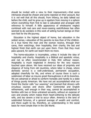 should be invited with a view to their improvement,—that some
intimacies should be chosen and some rejected on their account. But
it is not well that all this should, from infancy, be daily talked out
before the child, and he grow up in egotism from moving in a sphere
where everything from first to last is calculated and arranged with
reference to himself. A little appearance of wholesome neglect
combined with real care and never-ceasing watchfulness has often
seemed to do wonders in this work of setting human beings on their
own feet for the life-journey.
Education is the highest object of home, but education in the
widest sense,—education of the parents no less than of the children.
In a true home the man and the woman receive, through their
cares, their watchings, their hospitality, their charity, the last and
highest finish that earth can put upon them. From that they must
pass upward, for earth can teach them no more.
The home-education is incomplete, unless it include the idea of
hospitality and charity. Hospitality is a Biblical and apostolic virtue,
and not so often recommended in Holy Writ without reason.
Hospitality is much neglected in America for the very reasons
touched upon above. We have received our ideas of propriety and
elegance of living from old countries, where labor is cheap, where
domestic service is a well-understood, permanent occupation,
adopted cheerfully for life, and where of course there is such a
subdivision of labor as insures great thoroughness in all its branches.
We are ashamed or afraid to conform honestly and hardily to a state
of things purely American. We have not yet accomplished what our
friend the Doctor calls “our weaning,” and learned that dinners with
circuitous courses and divers other Continental and English
refinements, well enough in their way, cannot be accomplished in
families with two or three untrained servants, without an expense of
care and anxiety which makes them heart-withering to the delicate
wife, and too severe a trial to occur often. America is the land of
subdivided fortunes, of a general average of wealth and comfort,
and there ought to be, therefore, an understanding in the social
basis far more simple than in the Old World.
 