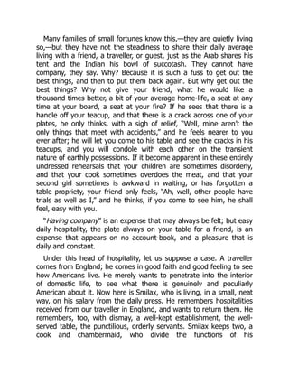 Many families of small fortunes know this,—they are quietly living
so,—but they have not the steadiness to share their daily average
living with a friend, a traveller, or guest, just as the Arab shares his
tent and the Indian his bowl of succotash. They cannot have
company, they say. Why? Because it is such a fuss to get out the
best things, and then to put them back again. But why get out the
best things? Why not give your friend, what he would like a
thousand times better, a bit of your average home-life, a seat at any
time at your board, a seat at your fire? If he sees that there is a
handle off your teacup, and that there is a crack across one of your
plates, he only thinks, with a sigh of relief, “Well, mine aren’t the
only things that meet with accidents,” and he feels nearer to you
ever after; he will let you come to his table and see the cracks in his
teacups, and you will condole with each other on the transient
nature of earthly possessions. If it become apparent in these entirely
undressed rehearsals that your children are sometimes disorderly,
and that your cook sometimes overdoes the meat, and that your
second girl sometimes is awkward in waiting, or has forgotten a
table propriety, your friend only feels, “Ah, well, other people have
trials as well as I,” and he thinks, if you come to see him, he shall
feel, easy with you.
“Having company” is an expense that may always be felt; but easy
daily hospitality, the plate always on your table for a friend, is an
expense that appears on no account-book, and a pleasure that is
daily and constant.
Under this head of hospitality, let us suppose a case. A traveller
comes from England; he comes in good faith and good feeling to see
how Americans live. He merely wants to penetrate into the interior
of domestic life, to see what there is genuinely and peculiarly
American about it. Now here is Smilax, who is living, in a small, neat
way, on his salary from the daily press. He remembers hospitalities
received from our traveller in England, and wants to return them. He
remembers, too, with dismay, a well-kept establishment, the well-
served table, the punctilious, orderly servants. Smilax keeps two, a
cook and chambermaid, who divide the functions of his
 