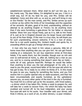 establishment between them. What shall he do? Let him say, in a
fair, manly way, “My dear fellow, I’m delighted to see you. I live in a
small way, but I’ll do my best for you, and Mrs. Smilax will be
delighted. Come and dine with us, so and so, and we’ll bring in one
or two friends.” So the man comes, and Mrs. Smilax serves up such
a dinner as lies within the limits of her knowledge and the capacities
of her servants. All plain, good of its kind, unpretending, without an
attempt to do anything English or French,—to do anything more
than if she were furnishing a gala-dinner for her father or returned
brother. Show him your house freely, just as it is, talk to him freely
of it, just as he in England showed you his larger house and talked
to you of his finer things. If the man is a true man, he will thank you
for such unpretending, sincere welcome; if he is a man of straw,
then he is not worth wasting Mrs. Smilax’s health and spirits for, in
unavailing efforts to get up a foreign dinner-party.
A man who has any heart in him values a genuine, little bit of
home more than anything else you can give him. He can get French
cooking at a restaurant; he can buy expensive wines at first-class
hotels, if he wants them; but the traveller, though ever so rich and
ever so well-served at home, is, after all, nothing but a man as you
are, and he is craving something that doesn’t seem like an hotel,—
some bit of real, genuine heart-life. Perhaps he would like better
than anything to show you the last photograph of his wife, or to
read to you the great, round-hand letter of his ten-year-old which he
has got to-day. He is ready to cry when he thinks of it. In this mood
he goes to see you, hoping for something like home, and you first
receive him in a parlor opened only on state-occasions, and that has
been circumstantially and exactly furnished, as the upholsterer
assures you, as every other parlor of the kind in the city is furnished.
You treat him to a dinner got up for the occasion, with hired waiters,
—a dinner which it has taken Mrs. Smilax a week to prepare for, and
will take her a week to recover from,—for which the baby has been
snubbed and turned off, to his loud indignation, and your young
four-year-old sent to his aunts. Your traveller eats your dinner, and
finds it inferior, as a work of art, to other dinners,—a poor imitation.
 