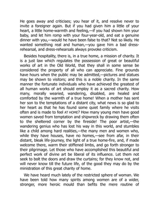 He goes away and criticises; you hear of it, and resolve never to
invite a foreigner again. But if you had given him a little of your
heart, a little home-warmth and feeling,—if you had shown him your
baby, and let him romp with your four-year-old, and eat a genuine
dinner with you,—would he have been false to that? Not so likely. He
wanted something real and human,—you gave him a bad dress-
rehearsal, and dress-rehearsals always provoke criticism.
Besides hospitality, there is, in a true home, a mission of charity. It
is a just law which regulates the possession of great or beautiful
works of art in the Old World, that they shall in some sense be
considered the property of all who can appreciate. Fine grounds
have hours when the public may be admitted,—pictures and statues
may be shown to visitors; and this is a noble charity. In the same
manner the fortunate individuals who have achieved the greatest of
all human works of art should employ it as a sacred charity. How
many, morally wearied, wandering, disabled, are healed and
comforted by the warmth of a true home! When a mother has sent
her son to the temptations of a distant city, what news is so glad to
her heart as that he has found some quiet family where he visits
often and is made to feel AT HOME? How many young men have good
women saved from temptation and shipwreck by drawing them often
to the sheltered corner by the fireside! The poor artist,—the
wandering genius who has lost his way in this world, and stumbles
like a child among hard realities,—the many men and women who,
while they have houses, have no homes,—see from afar, in their
distant, bleak life-journey, the light of a true home-fire, and, if made
welcome there, warm their stiffened limbs, and go forth stronger to
their pilgrimage. Let those who have accomplished this beautiful and
perfect work of divine art be liberal of its influence. Let them not
seek to bolt the doors and draw the curtains; for they know not, and
will never know till the future life, of the good they may do by the
ministration of this great charity of home.
We have heard much lately of the restricted sphere of woman. We
have been told how many spirits among women are of a wider,
stronger, more heroic mould than befits the mere routine of
 