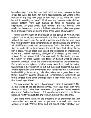 housekeeping. It may be true that there are many women far too
great, too wise, too high, for mere housekeeping. But where is the
woman in any way too great or too high, or too wise, to spend
herself in creating a home? What can any woman make diviner,
higher, better? From such homes go forth all heroisms, all
inspirations, all great deeds. Such mothers and such homes have
made the heroes and martyrs, faithful unto death, who have given
their precious lives to us during these three years of our agony!
Homes are the work of art peculiar to the genius of woman. Man
helps in this work, but woman leads; the hive is always in confusion
without the queen-bee. But what a woman must she be who does
this work perfectly! She comprehends all, she balances and arranges
all; all different tastes and temperaments find in her their rest, and
she can unite at one hearthstone the most discordant elements. In
her is order, yet an order ever veiled and concealed by indulgence.
None are checked, reproved, abridged of privileges by her love of
system; for she knows that order was made for the family, and not
the family for order. Quietly she takes on herself what all others
refuse or overlook. What the unwary disarrange she silently rectifies.
Everybody in her sphere breathes easy, feels free; and the driest
twig begins in her sunshine to put out buds and blossoms. So quiet
are her operations and movements, that none sees that it is she who
holds all things in harmony; only, alas, when she is gone, how many
things suddenly appear disordered, inharmonious, neglected! All
these threads have been smilingly held in her weak hand. Alas, if
that is no longer there!
Can any woman be such a housekeeper without inspiration? No.
In the words of the old church-service, “Her soul must ever have
affiance in God.” The New Jerusalem of a perfect home cometh
down from God out of heaven. But to make such a home is ambition
high and worthy enough for any woman, be she what she may.
One thing more. Right on the threshold of all perfection lies the
cross to be taken up. No one can go over or around that cross in
science or in art. Without labor and self-denial neither Raphael nor
 