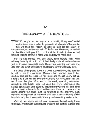 T
IV.
THE ECONOMY OF THE BEAUTIFUL.
ALKING to you in this way once a month, O my confidential
reader, there seems to be danger, as in all intervals of friendship,
that we shall not readily be able to take up our strain of
conversation just where we left off. Suffer me, therefore, to remind
you that the month past left us seated at the fireside, just as we had
finished reading of what a home was, and how to make one.
The fire had burned low, and great, solid hickory coals were
winking dreamily at us from out their fluffy coats of white ashes,—
just as if some household sprite there were opening now one eye
and then the other, and looking in a sleepy, comfortable way at us.
The close of my piece, about the good house mother, had seemed
to tell on my little audience. Marianne had nestled close to her
mother, and laid her head on her knee; and though Jenny sat up
straight as a pin, yet her ever-busy knitting was dropped in her lap,
and I saw the glint of a tear in her quick, sparkling eye,—yes,
actually a little bright bead fell upon her work; whereupon she
started up actively, and declared that the fire wanted just one more
stick to make a blaze before bedtime; and then there was such a
raking among the coals, such an adjusting of the andirons, such
vigorous arrangement of the wood, and such a brisk whisking of the
hearth-brush, that it was evident Jenny had something on her mind.
When all was done, she sat down again and looked straight into
the blaze, which went dancing and crackling up, casting glances and
 