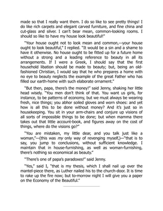 made so that I really want them. I do so like to see pretty things! I
do like rich carpets and elegant carved furniture, and fine china and
cut-glass and silver. I can’t bear mean, common-looking rooms. I
should so like to have my house look beautiful!”
“Your house ought not to look mean and common,—your house
ought to look beautiful,” I replied. “It would be a sin and a shame to
have it otherwise. No house ought to be fitted up for a future home
without a strong and a leading reference to beauty in all its
arrangements. If I were a Greek, I should say that the first
household libation should be made to beauty; but, being an old-
fashioned Christian, I would say that he who prepares a home with
no eye to beauty neglects the example of the great Father who has
filled our earth-home with such elaborate ornament.”
“But then, papa, there’s the money!” said Jenny, shaking her little
head wisely. “You men don’t think of that. You want us girls, for
instance, to be patterns of economy, but we must always be wearing
fresh, nice things; you abhor soiled gloves and worn shoes: and yet
how is all this to be done without money? And it’s just so in
housekeeping. You sit in your arm-chairs and conjure up visions of
all sorts of impossible things to be done; but when mamma there
takes out that little account-book, and figures away on the cost of
things, where do the visions go?”
“You are mistaken, my little dear, and you talk just like a
woman,”—(this was my only way of revenging myself,)—“that is to
say, you jump to conclusions, without sufficient knowledge. I
maintain that in house-furnishing, as well as woman-furnishing,
there’s nothing so economical as beauty.”
“There’s one of papa’s paradoxes!” said Jenny.
“Yes,” said I, “that is my thesis, which I shall nail up over the
mantel-piece there, as Luther nailed his to the church-door. It is time
to rake up the fire now; but to-morrow night I will give you a paper
on the Economy of the Beautiful.”
 