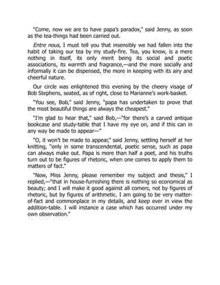 “Come, now we are to have papa’s paradox,” said Jenny, as soon
as the tea-things had been carried out.
Entre nous, I must tell you that insensibly we had fallen into the
habit of taking our tea by my study-fire. Tea, you know, is a mere
nothing in itself, its only merit being its social and poetic
associations, its warmth and fragrance,—and the more socially and
informally it can be dispensed, the more in keeping with its airy and
cheerful nature.
Our circle was enlightened this evening by the cheery visage of
Bob Stephens, seated, as of right, close to Marianne’s work-basket.
“You see, Bob,” said Jenny, “papa has undertaken to prove that
the most beautiful things are always the cheapest.”
“I’m glad to hear that,” said Bob,—“for there’s a carved antique
bookcase and study-table that I have my eye on, and if this can in
any way be made to appear—”
“O, it won’t be made to appear,” said Jenny, settling herself at her
knitting, “only in some transcendental, poetic sense, such as papa
can always make out. Papa is more than half a poet, and his truths
turn out to be figures of rhetoric, when one comes to apply them to
matters of fact.”
“Now, Miss Jenny, please remember my subject and thesis,” I
replied,—“that in house-furnishing there is nothing so economical as
beauty; and I will make it good against all comers, not by figures of
rhetoric, but by figures of arithmetic. I am going to be very matter-
of-fact and commonplace in my details, and keep ever in view the
addition-table. I will instance a case which has occurred under my
own observation.”
 