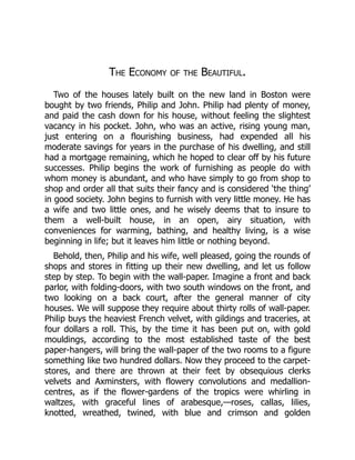 The Economy of the Beautiful.
Two of the houses lately built on the new land in Boston were
bought by two friends, Philip and John. Philip had plenty of money,
and paid the cash down for his house, without feeling the slightest
vacancy in his pocket. John, who was an active, rising young man,
just entering on a flourishing business, had expended all his
moderate savings for years in the purchase of his dwelling, and still
had a mortgage remaining, which he hoped to clear off by his future
successes. Philip begins the work of furnishing as people do with
whom money is abundant, and who have simply to go from shop to
shop and order all that suits their fancy and is considered ‘the thing’
in good society. John begins to furnish with very little money. He has
a wife and two little ones, and he wisely deems that to insure to
them a well-built house, in an open, airy situation, with
conveniences for warming, bathing, and healthy living, is a wise
beginning in life; but it leaves him little or nothing beyond.
Behold, then, Philip and his wife, well pleased, going the rounds of
shops and stores in fitting up their new dwelling, and let us follow
step by step. To begin with the wall-paper. Imagine a front and back
parlor, with folding-doors, with two south windows on the front, and
two looking on a back court, after the general manner of city
houses. We will suppose they require about thirty rolls of wall-paper.
Philip buys the heaviest French velvet, with gildings and traceries, at
four dollars a roll. This, by the time it has been put on, with gold
mouldings, according to the most established taste of the best
paper-hangers, will bring the wall-paper of the two rooms to a figure
something like two hundred dollars. Now they proceed to the carpet-
stores, and there are thrown at their feet by obsequious clerks
velvets and Axminsters, with flowery convolutions and medallion-
centres, as if the flower-gardens of the tropics were whirling in
waltzes, with graceful lines of arabesque,—roses, callas, lilies,
knotted, wreathed, twined, with blue and crimson and golden
 