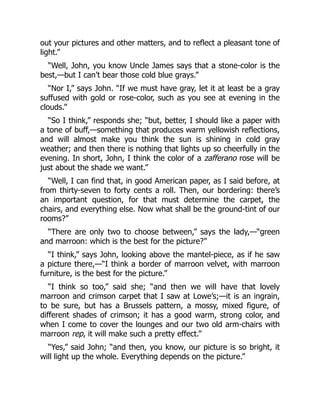 out your pictures and other matters, and to reflect a pleasant tone of
light.”
“Well, John, you know Uncle James says that a stone-color is the
best,—but I can’t bear those cold blue grays.”
“Nor I,” says John. “If we must have gray, let it at least be a gray
suffused with gold or rose-color, such as you see at evening in the
clouds.”
“So I think,” responds she; “but, better, I should like a paper with
a tone of buff,—something that produces warm yellowish reflections,
and will almost make you think the sun is shining in cold gray
weather; and then there is nothing that lights up so cheerfully in the
evening. In short, John, I think the color of a zafferano rose will be
just about the shade we want.”
“Well, I can find that, in good American paper, as I said before, at
from thirty-seven to forty cents a roll. Then, our bordering: there’s
an important question, for that must determine the carpet, the
chairs, and everything else. Now what shall be the ground-tint of our
rooms?”
“There are only two to choose between,” says the lady,—“green
and marroon: which is the best for the picture?”
“I think,” says John, looking above the mantel-piece, as if he saw
a picture there,—“I think a border of marroon velvet, with marroon
furniture, is the best for the picture.”
“I think so too,” said she; “and then we will have that lovely
marroon and crimson carpet that I saw at Lowe’s;—it is an ingrain,
to be sure, but has a Brussels pattern, a mossy, mixed figure, of
different shades of crimson; it has a good warm, strong color, and
when I come to cover the lounges and our two old arm-chairs with
marroon rep, it will make such a pretty effect.”
“Yes,” said John; “and then, you know, our picture is so bright, it
will light up the whole. Everything depends on the picture.”
 