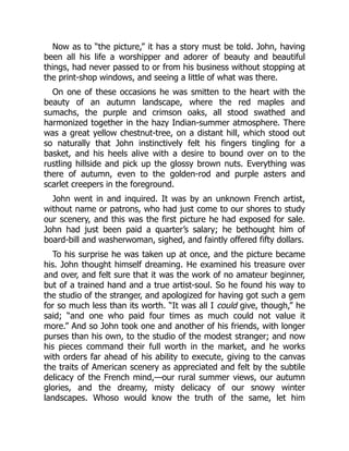 Now as to “the picture,” it has a story must be told. John, having
been all his life a worshipper and adorer of beauty and beautiful
things, had never passed to or from his business without stopping at
the print-shop windows, and seeing a little of what was there.
On one of these occasions he was smitten to the heart with the
beauty of an autumn landscape, where the red maples and
sumachs, the purple and crimson oaks, all stood swathed and
harmonized together in the hazy Indian-summer atmosphere. There
was a great yellow chestnut-tree, on a distant hill, which stood out
so naturally that John instinctively felt his fingers tingling for a
basket, and his heels alive with a desire to bound over on to the
rustling hillside and pick up the glossy brown nuts. Everything was
there of autumn, even to the golden-rod and purple asters and
scarlet creepers in the foreground.
John went in and inquired. It was by an unknown French artist,
without name or patrons, who had just come to our shores to study
our scenery, and this was the first picture he had exposed for sale.
John had just been paid a quarter’s salary; he bethought him of
board-bill and washerwoman, sighed, and faintly offered fifty dollars.
To his surprise he was taken up at once, and the picture became
his. John thought himself dreaming. He examined his treasure over
and over, and felt sure that it was the work of no amateur beginner,
but of a trained hand and a true artist-soul. So he found his way to
the studio of the stranger, and apologized for having got such a gem
for so much less than its worth. “It was all I could give, though,” he
said; “and one who paid four times as much could not value it
more.” And so John took one and another of his friends, with longer
purses than his own, to the studio of the modest stranger; and now
his pieces command their full worth in the market, and he works
with orders far ahead of his ability to execute, giving to the canvas
the traits of American scenery as appreciated and felt by the subtile
delicacy of the French mind,—our rural summer views, our autumn
glories, and the dreamy, misty delicacy of our snowy winter
landscapes. Whoso would know the truth of the same, let him
 