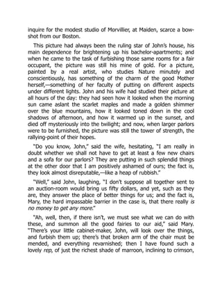 inquire for the modest studio of Morvillier, at Maiden, scarce a bow-
shot from our Boston.
This picture had always been the ruling star of John’s house, his
main dependence for brightening up his bachelor-apartments; and
when he came to the task of furbishing those same rooms for a fair
occupant, the picture was still his mine of gold. For a picture,
painted by a real artist, who studies Nature minutely and
conscientiously, has something of the charm of the good Mother
herself,—something of her faculty of putting on different aspects
under different lights. John and his wife had studied their picture at
all hours of the day: they had seen how it looked when the morning
sun came aslant the scarlet maples and made a golden shimmer
over the blue mountains, how it looked toned down in the cool
shadows of afternoon, and how it warmed up in the sunset, and
died off mysteriously into the twilight; and now, when larger parlors
were to be furnished, the picture was still the tower of strength, the
rallying-point of their hopes.
“Do you know, John,” said the wife, hesitating, “I am really in
doubt whether we shall not have to get at least a few new chairs
and a sofa for our parlors? They are putting in such splendid things
at the other door that I am positively ashamed of ours; the fact is,
they look almost disreputable,—like a heap of rubbish.”
“Well,” said John, laughing, “I don’t suppose all together sent to
an auction-room would bring us fifty dollars, and yet, such as they
are, they answer the place of better things for us; and the fact is,
Mary, the hard impassable barrier in the case is, that there really is
no money to get any more.”
“Ah, well, then, if there isn’t, we must see what we can do with
these, and summon all the good fairies to our aid,” said Mary.
“There’s your little cabinet-maker, John, will look over the things,
and furbish them up; there’s that broken arm of the chair must be
mended, and everything revarnished; then I have found such a
lovely rep, of just the richest shade of marroon, inclining to crimson,
 