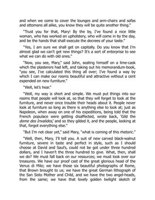 and when we come to cover the lounges and arm-chairs and sofas
and ottomans all alike, you know they will be quite another thing.”
“Trust you for that, Mary! By the by, I’ve found a nice little
woman, who has worked on upholstery, who will come in by the day,
and be the hands that shall execute the decrees of your taste.”
“Yes, I am sure we shall get on capitally. Do you know that I’m
almost glad we can’t get new things? It’s a sort of enterprise to see
what we can do with old ones.”
“Now, you see, Mary,” said John, seating himself on a lime-cask
which the plasterers had left, and taking out his memorandum-book,
“you see, I’ve calculated this thing all over; I’ve found a way by
which I can make our rooms beautiful and attractive without a cent
expended on new furniture.”
“Well, let’s hear.”
“Well, my way is short and simple. We must put things into our
rooms that people will look at, so that they will forget to look at the
furniture, and never once trouble their heads about it. People never
look at furniture so long as there is anything else to look at; just as
Napoleon, when away on one of his expeditions, being told that the
French populace were getting disaffected, wrote back, ‘Gild the
dome des Invalides,’ and so they gilded it, and the people, looking at
that, forgot everything else.”
“But I’m not clear yet,” said Mary, “what is coming of this rhetoric.”
“Well, then, Mary, I’ll tell you. A suit of new carved black-walnut
furniture, severe in taste and perfect in style, such as I should
choose at David and Saul’s, could not be got under three hundred
dollars, and I haven’t the three hundred to give. What, then, shall
we do? We must fall back on our resources; we must look over our
treasures. We have our proof cast of the great glorious head of the
Venus di Milo; we have those six beautiful photographs of Rome,
that Brown brought to us; we have the great German lithograph of
the San Sisto Mother and Child, and we have the two angel-heads,
from the same; we have that lovely golden twilight sketch of
 