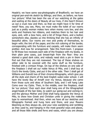 Heade’s; we have some sea-photographs of Bradford’s; we have an
original pen-and-ink sketch by Billings; and then, as before, we have
‘our picture.’ What has been the use of our watching at the gates
and waiting at the doors of Beauty all our lives, if she hasn’t thrown
us out a crust now and then, so that we might have it for time of
need? Now, you see, Mary, we must make the toilet of our rooms
just as a pretty woman makes hers when money runs low, and she
sorts and freshens her ribbons, and matches them to her hair and
eyes, and, with a bow here, and a bit of fringe there, and a button
somewhere else, dazzles us into thinking that she has an infinity of
beautiful attire. Our rooms are new and pretty of themselves, to
begin with; the tint of the paper, and the rich coloring of the border,
corresponding with the furniture and carpets, will make them seem
prettier. And now for arrangement. Take this front-room. I propose
to fill those two recesses each side of the fireplace with my books, in
their plain pine cases, just breast-high from the floor: they are
stained a good dark color, and nobody need stick a pin in them to
find out that they are not rosewood. The top of these shelves on
either side to be covered with the same stuff as the furniture,
finished with a crimson fringe. On top of the shelves on one side of
the fireplace I shall set our noble Venus di Milo, and I shall buy at
Cicci’s the lovely Clytie, and put it the other side. Then I shall get of
Williams and Everett two of their chromo-lithographs, which give you
all the style and charm of the best English water-color school. I will
have the lovely Bay of Amalfi over my Venus, because she came
from those suns and skies of Southern Italy, and I will hang Lake
Como over my Clytie. Then, in the middle, over the fireplace, shall
be ‘our picture.’ Over each door shall hang one of the lithographed
angel-heads of the San Sisto, to watch our going-out and coming-in;
and the glorious Mother and Child shall hang opposite the Venus di
Milo, to show how Greek and Christian unite in giving the noblest
type to womanhood. And then, when we have all our sketches and
lithographs framed and hung here and there, and your flowers
blooming as they always do, and your ivies wandering and rambling
as they used to, and hanging in the most graceful ways and places,
and all those little shells and ferns and vases, which you are always
 
