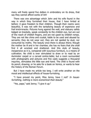 many will freely spend five dollars in embroidery on its dress, that
say they cannot afford works of Art!
There was one advantage which John and his wife found in the
way in which they furnished their house, that I have hinted at
before: it gave freedom to their children. Though their rooms were
beautiful, it was not with the tantalizing beauty of expensive and
frail knick-knacks. Pictures hung against the wall, and statuary safely
lodged on brackets, speak constantly to the childish eye, but are out
of the reach of childish fingers, and are not upset by childish romps.
They are not like china and crystal, liable to be used and abused by
servants; they do not wear out; they are not spoiled by dust, nor
consumed by moths. The beauty once there is always there; though
the mother be ill and in her chamber, she has no fears that she shall
find it all wrecked and shattered. And this style of beauty,
inexpensive as it is, compared with luxurious furniture, is a means of
cultivation. No child is ever stimulated to draw or to read by an
Axminster carpet or a carved centre-table; but a room surrounded
with photographs and pictures and fine casts suggests a thousand
inquiries, stimulates the little eye and hand. The child is found with
its pencil, drawing; or he asks for a book on Venice, or wants to hear
the history of the Roman Forum.
But I have made my article too long. I will write another on the
moral and intellectual effects of house-furnishing.
“I have proved my point, Miss Jenny, have I not? In house-
furnishing, nothing is more economical than beauty.”
“Yes, papa,” said Jenny; “I give it up.”
 