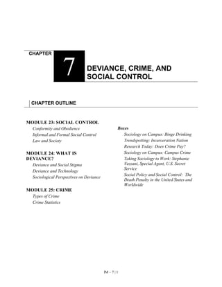 IM – 7 | 1
CHAPTER
7 DEVIANCE, CRIME, AND
SOCIAL CONTROL
CHAPTER OUTLINE
MODULE 23: SOCIAL CONTROL
Conformity and Obedience
Informal and Formal Social Control
Law and Society
MODULE 24: WHAT IS
DEVIANCE?
Deviance and Social Stigma
Deviance and Technology
Sociological Perspectives on Deviance
MODULE 25: CRIME
Types of Crime
Crime Statistics
Boxes
Sociology on Campus: Binge Drinking
Trendspotting: Incarceration Nation
Research Today: Does Crime Pay?
Sociology on Campus: Campus Crime
Taking Sociology to Work: Stephanie
Vezzani, Special Agent, U.S. Secret
Service
Social Policy and Social Control: The
Death Penalty in the United States and
Worldwide
 