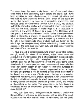 The same taste that could make beauty out of cents and dimes
could make it more abundantly out of dollars and eagles. But I have
been speaking for those who have not, and cannot get, riches, and
who wish to have agreeable houses; and I begin in the outset by
saying that beauty is a thing to be respected, reverenced, and
devoutly cared for,—and then I say that BEAUTY IS CHEAP, nay, to put it
so that the shrewdest Yankee will understand it, BEAUTY IS THE CHEAPEST
THING YOU CAN HAVE, because in many ways it is a substitute for
expense. A few vases of flowers in a room, a few blooming, well-
kept plants, a few prints framed in fanciful frames of cheap domestic
fabric, a statuette, a bracket, an engraving, a pencil-sketch, above
all, a few choice books,—all these arranged by a woman who has
the gift in her finger-ends often produce such an illusion on the
mind’s eye that one goes away without once having noticed that the
cushion of the arm-chair was worn out, and that some veneering
had fallen off the centre-table.
“I have a friend, a schoolmistress, who lives in a poor little cottage
enough, which, let alone of the Graces, might seem mean and
sordid, but a few flowerseeds and a little weeding in the spring make
it, all summer, an object which everybody stops to look at. Her
æsthetic soul was at first greatly tried with the water-barrel which
stood under the eaves spout,—a most necessary evil, since only thus
could her scanty supply of soft water for domestic purposes be
secured. One of the Graces, however, suggested to her a happy
thought. She planted a row of morning-glories round the bottom of
her barrel, and drove a row of tacks around the top, and strung her
water-butt with twine, like a great harpsichord. A few weeks covered
the twine with blossoming plants, which every morning were a mass
of many-colored airy blooms, waving in graceful sprays, and looking
at themselves in the water. The water-barrel, in fact, became a
celebrated stroke of ornamental gardening, which the neighbors
came to look at.”
“Well, but,” said Jenny, “everybody hasn’t mamma’s faculty with
flowers. Flowers will grow for some people, and for some they won’t.
Nobody can see what mamma does so very much, but her plants
 