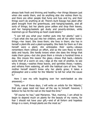 always look fresh and thriving and healthy,—her things blossom just
when she wants them, and do anything else she wishes them to;
and there are other people that fume and fuss and try, and their
things won’t do anything at all. There’s Aunt Easygo has plant after
plant brought from the greenhouse, and hanging-baskets, and all
sorts of things; but her plants grow yellow and drop their leaves,
and her hanging-baskets get dusty and poverty-stricken, while
mamma’s go on flourishing as heart could desire.”
“I can tell you what your mother puts into her plants,” said I,
—“just what she has put into her children, and all her other home-
things,—her heart. She loves them; she lives in them; she has in
herself a plant-life and a plant-sympathy. She feels for them as if she
herself were a plant; she anticipates their wants,—always
remembers them without an effort, and so the care flows to them
daily and hourly. She hardly knows when she does the things that
make them grow,—but she gives them a minute a hundred times a
day. She moves this nearer the glass,—draws that back,—detects
some thief of a worm on one,—digs at the root of another, to see
why it droops,—washes these leaves, and sprinkles those,—waters,
and refrains from watering, all with the habitual care of love. Your
mother herself doesn’t know why her plants grow; it takes a
philosopher and a writer for the ‘Atlantic’ to tell her what the cause
is.”
Here I saw my wife laughing over her work-basket as she
answered,—
“Girls, one of these days, I will write an article for the ‘Atlantic,’
that your papa need not have all the say to himself: however, I
believe he has hit the nail on the head this time.”
“Of course he has,” said Marianne. “But, mamma, I am afraid to
begin to depend much on plants for the beauty of my rooms, for
fear I should not have your gift,—and of all forlorn and hopeless
things in a room, ill-kept plants are the most so.”
 