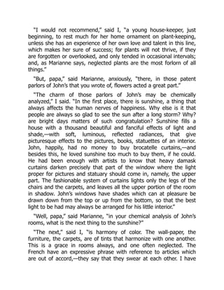 “I would not recommend,” said I, “a young house-keeper, just
beginning, to rest much for her home ornament on plant-keeping,
unless she has an experience of her own love and talent in this line,
which makes her sure of success; for plants will not thrive, if they
are forgotten or overlooked, and only tended in occasional intervals;
and, as Marianne says, neglected plants are the most forlorn of all
things.”
“But, papa,” said Marianne, anxiously, “there, in those patent
parlors of John’s that you wrote of, flowers acted a great part.”
“The charm of those parlors of John’s may be chemically
analyzed,” I said. “In the first place, there is sunshine, a thing that
always affects the human nerves of happiness. Why else is it that
people are always so glad to see the sun after a long storm? Why?
are bright days matters of such congratulation? Sunshine fills a
house with a thousand beautiful and fanciful effects of light and
shade,—with soft, luminous, reflected radiances, that give
picturesque effects to the pictures, books, statuettes of an interior.
John, happily, had no money to buy brocatelle curtains,—and
besides this, he loved sunshine too much to buy them, if he could.
He had been enough with artists to know that heavy damask
curtains darken precisely that part of the window where the light
proper for pictures and statuary should come in, namely, the upper
part. The fashionable system of curtains lights only the legs of the
chairs and the carpets, and leaves all the upper portion of the room
in shadow. John’s windows have shades which can at pleasure be
drawn down from the top or up from the bottom, so that the best
light to be had may always be arranged for his little interior.”
“Well, papa,” said Marianne, “in your chemical analysis of John’s
rooms, what is the next thing to the sunshine?”
“The next,” said I, “is harmony of color. The wall-paper, the
furniture, the carpets, are of tints that harmonize with one another.
This is a grace in rooms always, and one often neglected. The
French have an expressive phrase with reference to articles which
are out of accord,—they say that they swear at each other. I have
 