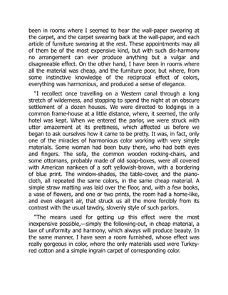 been in rooms where I seemed to hear the wall-paper swearing at
the carpet, and the carpet swearing back at the wall-paper, and each
article of furniture swearing at the rest. These appointments may all
of them be of the most expensive kind, but with such dis-harmony
no arrangement can ever produce anything but a vulgar and
disagreeable effect. On the other hand, I have been in rooms where
all the material was cheap, and the furniture poor, but where, from
some instinctive knowledge of the reciprocal effect of colors,
everything was harmonious, and produced a sense of elegance.
“I recollect once travelling on a Western canal through a long
stretch of wilderness, and stopping to spend the night at an obscure
settlement of a dozen houses. We were directed to lodgings in a
common frame-house at a little distance, where, it seemed, the only
hotel was kept. When we entered the parlor, we were struck with
utter amazement at its prettiness, which affected us before we
began to ask ourselves how it came to be pretty. It was, in fact, only
one of the miracles of harmonious color working with very simple
materials. Some woman had been busy there, who had both eyes
and fingers. The sofa, the common wooden rocking-chairs, and
some ottomans, probably made of old soap-boxes, were all covered
with American nankeen of a soft yellowish-brown, with a bordering
of blue print. The window-shades, the table-cover, and the piano-
cloth, all repeated the same colors, in the same cheap material. A
simple straw matting was laid over the floor, and, with a few books,
a vase of flowers, and one or two prints, the room had a home-like,
and even elegant air, that struck us all the more forcibly from its
contrast with the usual tawdry, slovenly style of such parlors.
“The means used for getting up this effect were the most
inexpensive possible,—simply the following-out, in cheap material, a
law of uniformity and harmony, which always will produce beauty. In
the same manner, I have seen a room furnished, whose effect was
really gorgeous in color, where the only materials used were Turkey-
red cotton and a simple ingrain carpet of corresponding color.
 