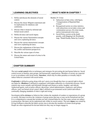 IM – 7 | 2
LEARNING OBJECTIVES WHAT’S NEW IN CHAPTER 7
1. Define and discuss the elements of social
control.
2. Discuss the classic Milgram experiment and
its implications for obedience and
conformity.
3. Discuss what is meant by informal and
formal social control.
4. Define deviance and social stigma.
5. Discuss the various functionalist concepts
and views explaining deviance.
6. Discuss the various interactionist concepts
and views explaining deviance.
7. Discuss the explanations of deviance from
the conflict and feminist perspectives.
8. Describe the various types of crime.
9. Discuss the nature and extent of crime in the
United States.
Module 25: Crime
• Subsection on hate crime, with figure,
“Categorization of Reported Hate
Crimes”
• Reorganized section on crime statistics,
with subsections on (a) index crimes and
victimization surveys, (b) crime trends,
and (c) international crime rates.
• Social Policy section on the death
penalty, with Mapping Life Worldwide
map, “Death Penalty Status by Country”
CHAPTER SUMMARY
The term social control refers to techniques and strategies for preventing deviant human behavior. Social
control occurs in families, peer groups, and bureaucratic organizations. Members of society are expected
to act in accordance with social norms. Sanctions, which may be either penalties or rewards, help to
induce behavior consistent with social norms.
Conformity is defined as going along with one’s peers even though they have no special right to direct
our behavior. Obedience is defined as compliance with higher authorities in a hierarchal structure. Social
controls may occur casually and informally through such means as smiles, laughter, and ridicule.
Authorized agents, such as police officers, physicians, school administrators, employers, and military
officers, carry out formal social control. Law is defined as governmental social control and reflects
continually changing standards of what is right and wrong.
Sociologists define deviance as behavior that violates the standards of conduct or expectations of a group
or society. Deviance involves the violations of group norms that may or may not be formalized into law.
It is a comprehensive concept that includes not only criminal behavior, but also many actions not subject
to prosecution. Deviance can be understood only within its social context. The term stigma was coined by
Erving Goffman to describe the labels society uses to devalue the members of certain social groups.
People are often stigmatized for deviant behaviors they may no longer engage in.
 