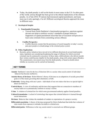 IM – 7 | 11
• Today, the death penalty is still on the books in most states in the U.S. In other parts
of the world, serious thought has been given to the ethical implications of the ultimate
penalty. As of late 2010, 95 nations had renounced capital punishment, and many
more use it only sparingly, if at all. Different sociological theories approach the issue
in different ways.
C. Sociological Insights
1. Functionalist Perspectice
o Viewed from Émile Durkheim’s functionalist perspective, sanctions against
deviant acts help to reinforce society’s standards of proper behavior.
Supporters of capital punishment insist that fear of execution will prevent at
least some criminals from committing serious offenses
2. Conflict Perspective
o Conflict theorists counter that the persistence of social inequality in today’s society
puts poor people at a disadvantage in the criminal justice system
D. Policy Implications
• Recently, policy initiatives have moved in two different directions.In several death penalty
states, legislators are considering broadening the range of offenses for which convicted
criminals may be sentenced to execution. In these states, child molesters who did not murder
their victims could become eligible for the death penalty, along with certain repeat offenders.
The countertrend, a movement away from the death penalty, is based on doubts about
whether an execution can be carried out humanely.
KEY TERMS
Anomie Durkheim’s term for the loss of direction felt in a society when social control of individual
behavior has become ineffective.
Anomie theory of deviance Robert Merton’s theory of deviance as an adaptation of socially prescribed
goals or of the means governing their attainment, or both.
Conformity Going along with one’s peers—individuals of our own status who have no special right to
direct our behavior.
Control theory A view of conformity and deviance that suggests that our connection to members of
society leads us to systematically conform to society’s norms.
Crime A violation of criminal law for which some governmental authority applies formal penalties.
Cultural transmission A school of criminology that argues that criminal behavior is learned through
social interactions.
Deviance Behavior that violates the standards of conduct or expectations of a group or society.
Differential association A theory of deviance proposed by Edwin Sutherland that holds that violation of
rules results from exposure to attitudes favorable to criminal acts.
Differential justice Differences in the way social control is exercised over different groups.
 