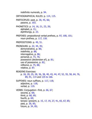 indefinite numerals, p. 94.
ORTHOGRAPHICAL RULES: p. 114, 115.
PARTICIPLES: past, p. 30, 45, 66;
passive, p. 103.
PHONETICS: p. 14, 16, 21, 23, 26;
alphabet, p. 21;
diphthongs, p. 23.
PREFIXES: prepositional verbal prefixes, p. 97, 100, 101;
noun prefixes, p. 117, 118.
PREPOSITIONS: p. 49, 51.
PRONOUNS: p. 22, 44, 45;
demonstrative, p. 86;
indefinite, p. 88;
interrogative, p. 86;
personal, p. 73, 76;
possessive (declension of), p. 81;
use of possessive, p. 82;
reflexive, p. 74, 88;
relative, p. 87.
READING Exercises:
p. 18, 20, 25, 28, 36, 38, 40, 43, 44, 47, 52, 55, 58, 64, 76,
89, 91, 114 and 125 to 166.
SUFFIXES: noun suffixes, p. 117, 118;
adjective, p. 118;
verbal, p. 119.
VERBS: Conjugation—first, p. 66, 67;
second, p. 68;
third, p. 68, 69;
fourth, p. 69;
tenses—present, p. 15, 17, 19, 27, 41, 65, 67, 85;
past, p. 30, 85;
future, p. 34, 85;
 