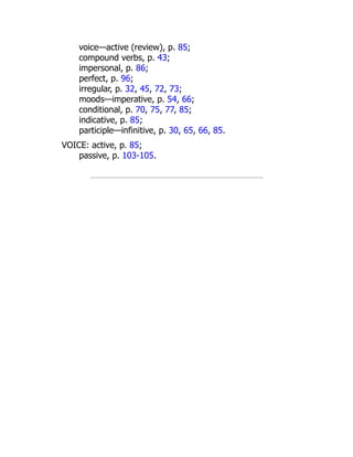 voice—active (review), p. 85;
compound verbs, p. 43;
impersonal, p. 86;
perfect, p. 96;
irregular, p. 32, 45, 72, 73;
moods—imperative, p. 54, 66;
conditional, p. 70, 75, 77, 85;
indicative, p. 85;
participle—infinitive, p. 30, 65, 66, 85.
VOICE: active, p. 85;
passive, p. 103-105.
 