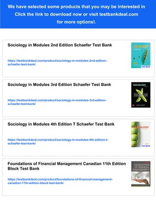 We have selected some products that you may be interested in
Click the link to download now or visit testbankdeal.com
for more options!.
Sociology in Modules 2nd Edition Schaefer Test Bank
https://testbankdeal.com/product/sociology-in-modules-2nd-edition-
schaefer-test-bank/
Sociology in Modules 3rd Edition Schaefer Test Bank
https://testbankdeal.com/product/sociology-in-modules-3rd-edition-
schaefer-test-bank/
Sociology in Modules 4th Edition T Schaefer Test Bank
https://testbankdeal.com/product/sociology-in-modules-4th-edition-t-
schaefer-test-bank/
Foundations of Financial Management Canadian 11th Edition
Block Test Bank
https://testbankdeal.com/product/foundations-of-financial-management-
canadian-11th-edition-block-test-bank/
 