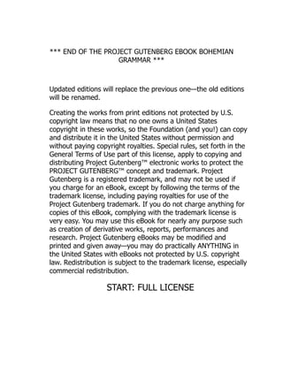 *** END OF THE PROJECT GUTENBERG EBOOK BOHEMIAN
GRAMMAR ***
Updated editions will replace the previous one—the old editions
will be renamed.
Creating the works from print editions not protected by U.S.
copyright law means that no one owns a United States
copyright in these works, so the Foundation (and you!) can copy
and distribute it in the United States without permission and
without paying copyright royalties. Special rules, set forth in the
General Terms of Use part of this license, apply to copying and
distributing Project Gutenberg™ electronic works to protect the
PROJECT GUTENBERG™ concept and trademark. Project
Gutenberg is a registered trademark, and may not be used if
you charge for an eBook, except by following the terms of the
trademark license, including paying royalties for use of the
Project Gutenberg trademark. If you do not charge anything for
copies of this eBook, complying with the trademark license is
very easy. You may use this eBook for nearly any purpose such
as creation of derivative works, reports, performances and
research. Project Gutenberg eBooks may be modified and
printed and given away—you may do practically ANYTHING in
the United States with eBooks not protected by U.S. copyright
law. Redistribution is subject to the trademark license, especially
commercial redistribution.
START: FULL LICENSE
 